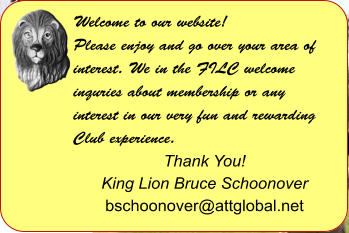 Welcome to our website! Please enjoy and go over your area of interest. We in the FILC welcome inquries about membership or any interest in our very fun and rewarding Club experience.  Thank You! King Lion Bruce Schoonover bschoonover@attglobal.net